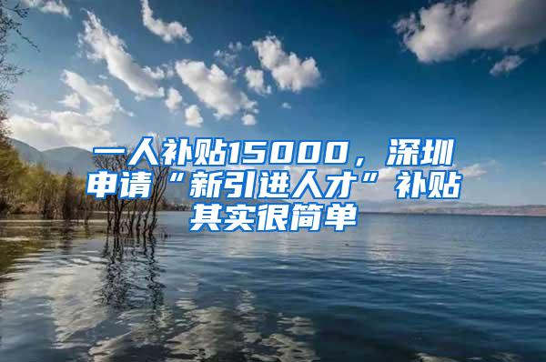 一人补贴15000，深圳申请“新引进人才”补贴其实很简单