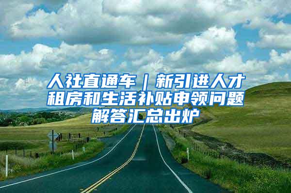 人社直通车｜新引进人才租房和生活补贴申领问题解答汇总出炉