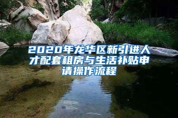 2020年龙华区新引进人才配套租房与生活补贴申请操作流程