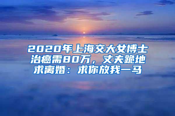 2020年上海交大女博士治癌需80万，丈夫跪地求离婚：求你放我一马