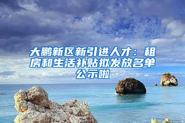 大鹏新区新引进人才：租房和生活补贴拟发放名单公示啦