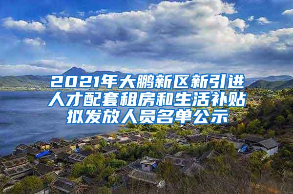 2021年大鹏新区新引进人才配套租房和生活补贴拟发放人员名单公示