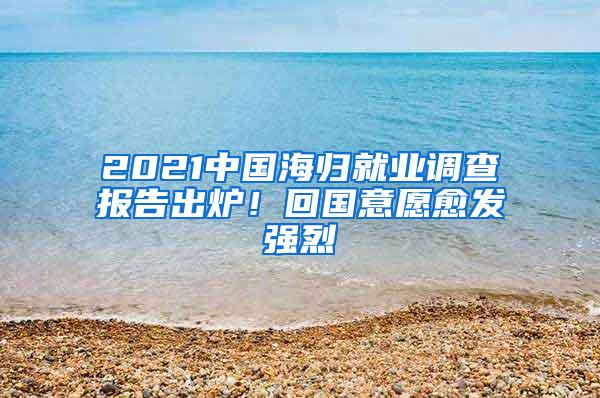 2021中国海归就业调查报告出炉！回国意愿愈发强烈