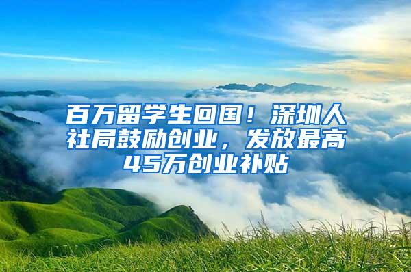 百万留学生回国！深圳人社局鼓励创业，发放最高45万创业补贴