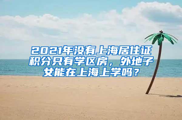 2021年没有上海居住证积分只有学区房，外地子女能在上海上学吗？