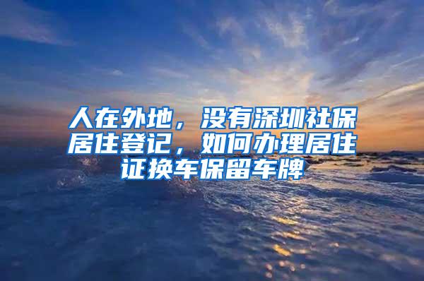 人在外地，没有深圳社保居住登记，如何办理居住证换车保留车牌