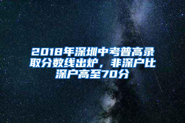 2018年深圳中考普高录取分数线出炉，非深户比深户高至70分