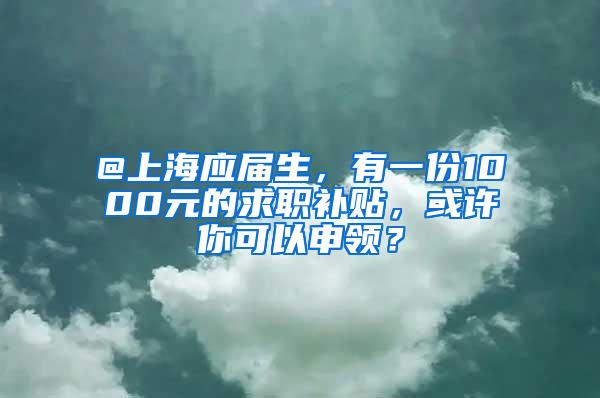 @上海应届生，有一份1000元的求职补贴，或许你可以申领？