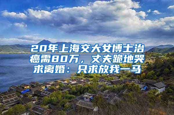 20年上海交大女博士治癌需80万，丈夫跪地哭求离婚：只求放我一马