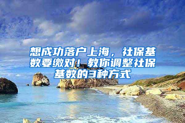 想成功落户上海，社保基数要缴对！教你调整社保基数的3种方式