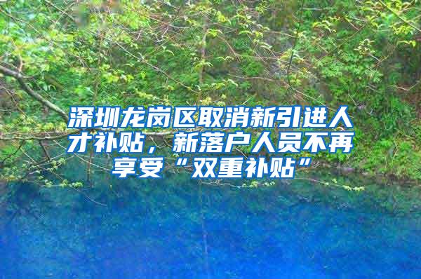 深圳龙岗区取消新引进人才补贴，新落户人员不再享受“双重补贴”