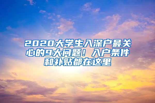 2020大学生入深户最关心的9大问题！入户条件和补贴都在这里