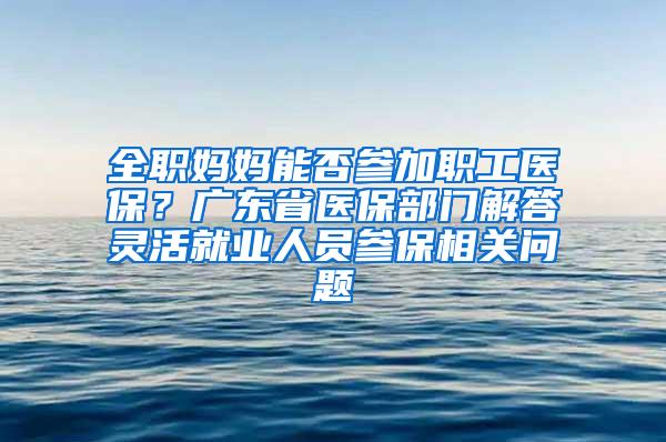 全职妈妈能否参加职工医保？广东省医保部门解答灵活就业人员参保相关问题