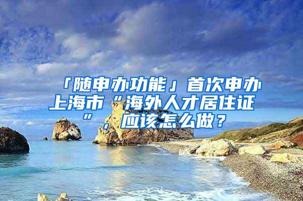 「随申办功能」首次申办上海市“海外人才居住证”，应该怎么做？