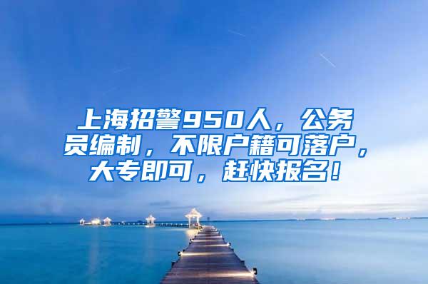 上海招警950人，公务员编制，不限户籍可落户，大专即可，赶快报名！