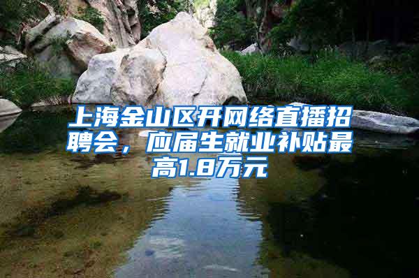 上海金山区开网络直播招聘会，应届生就业补贴最高1.8万元