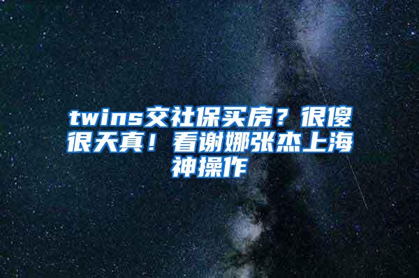 twins交社保买房？很傻很天真！看谢娜张杰上海神操作