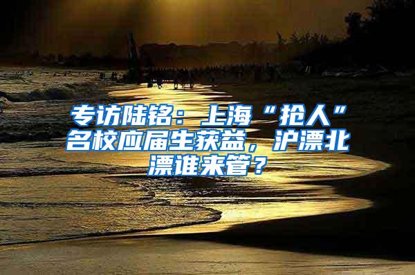 专访陆铭：上海“抢人”名校应届生获益，沪漂北漂谁来管？