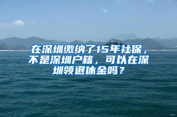 在深圳缴纳了15年社保，不是深圳户籍，可以在深圳领退休金吗？