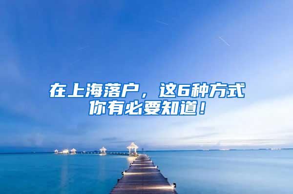 在上海落户，这6种方式你有必要知道！