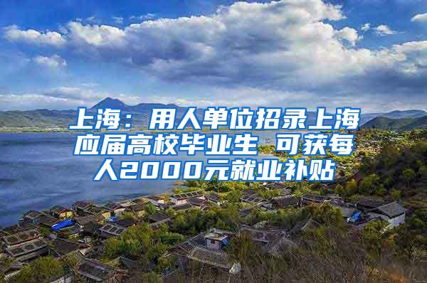 上海：用人单位招录上海应届高校毕业生 可获每人2000元就业补贴