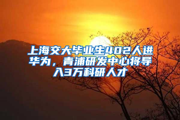 上海交大毕业生402人进华为，青浦研发中心将导入3万科研人才