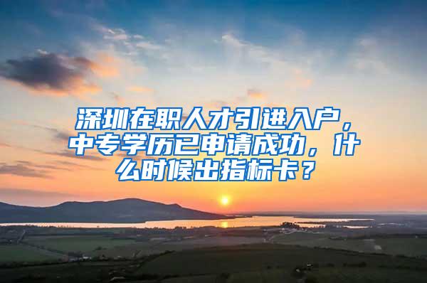 深圳在职人才引进入户，中专学历已申请成功，什么时候出指标卡？