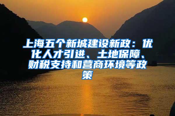 上海五个新城建设新政：优化人才引进、土地保障、财税支持和营商环境等政策