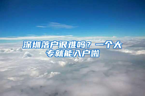 深圳落户很难吗？一个大专就能入户啦