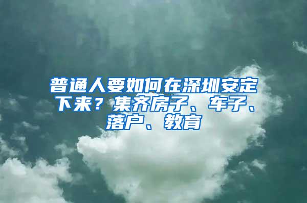 普通人要如何在深圳安定下来？集齐房子、车子、落户、教育