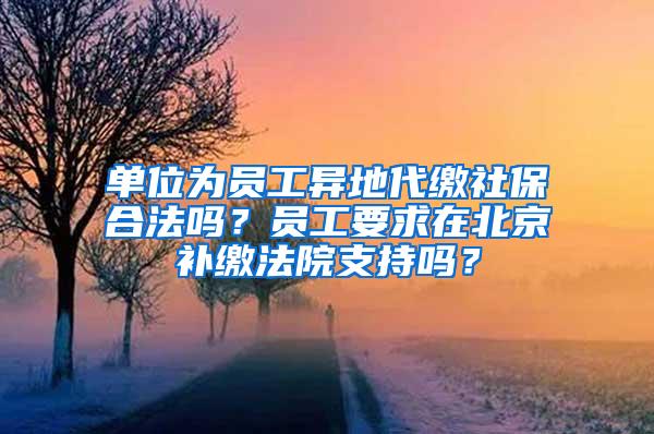 单位为员工异地代缴社保合法吗？员工要求在北京补缴法院支持吗？