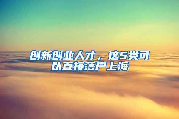 创新创业人才，这5类可以直接落户上海