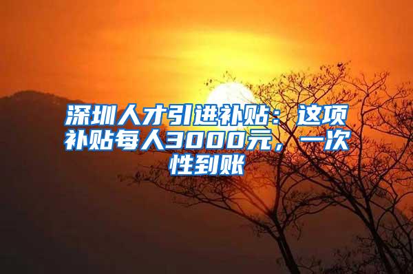 深圳人才引进补贴：这项补贴每人3000元，一次性到账
