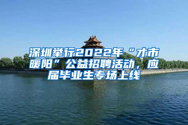 深圳举行2022年“才市暖阳”公益招聘活动，应届毕业生专场上线