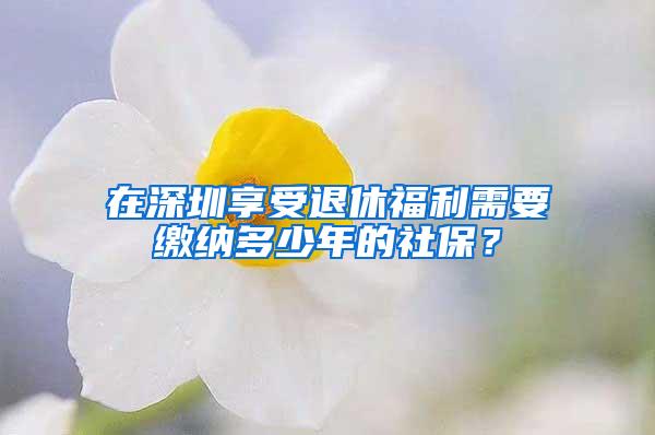 在深圳享受退休福利需要缴纳多少年的社保？