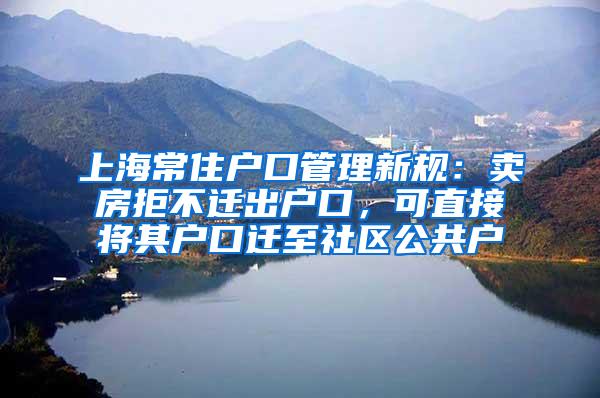 上海常住户口管理新规：卖房拒不迁出户口，可直接将其户口迁至社区公共户