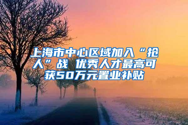 上海市中心区域加入“抢人”战 优秀人才最高可获50万元置业补贴