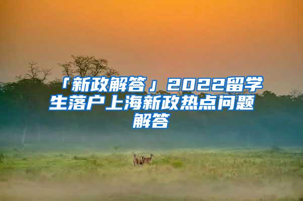 「新政解答」2022留学生落户上海新政热点问题解答