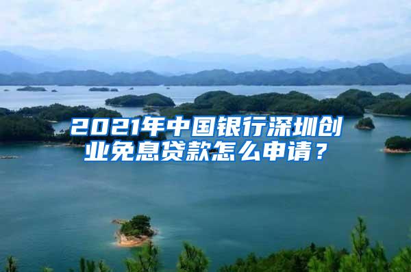 2021年中国银行深圳创业免息贷款怎么申请？