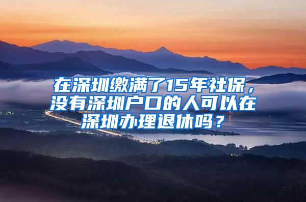 在深圳缴满了15年社保，没有深圳户口的人可以在深圳办理退休吗？