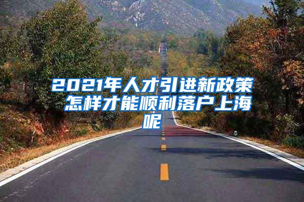 2021年人才引进新政策 怎样才能顺利落户上海呢