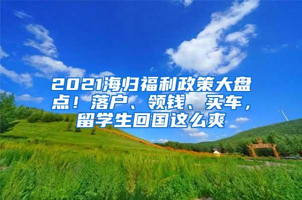 2021海归福利政策大盘点！落户、领钱、买车，留学生回国这么爽