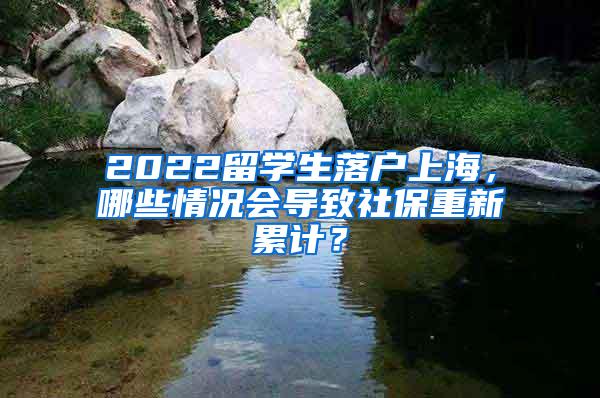 2022留学生落户上海，哪些情况会导致社保重新累计？