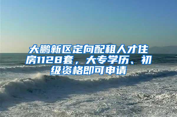 大鹏新区定向配租人才住房1128套，大专学历、初级资格即可申请