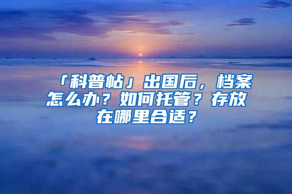 「科普帖」出国后，档案怎么办？如何托管？存放在哪里合适？