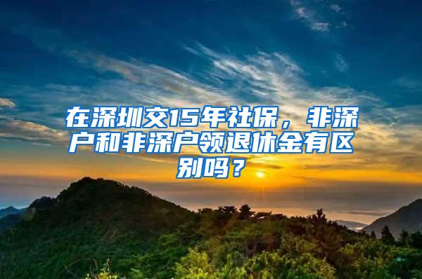 在深圳交15年社保，非深户和非深户领退休金有区别吗？