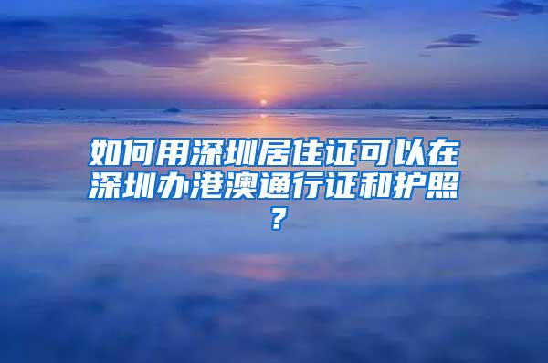 如何用深圳居住证可以在深圳办港澳通行证和护照？