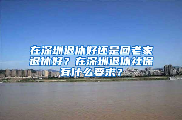 在深圳退休好还是回老家退休好？在深圳退休社保有什么要求？