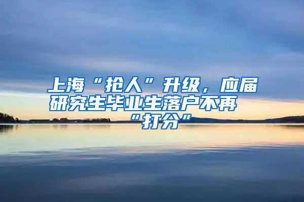 上海“抢人”升级，应届研究生毕业生落户不再“打分”