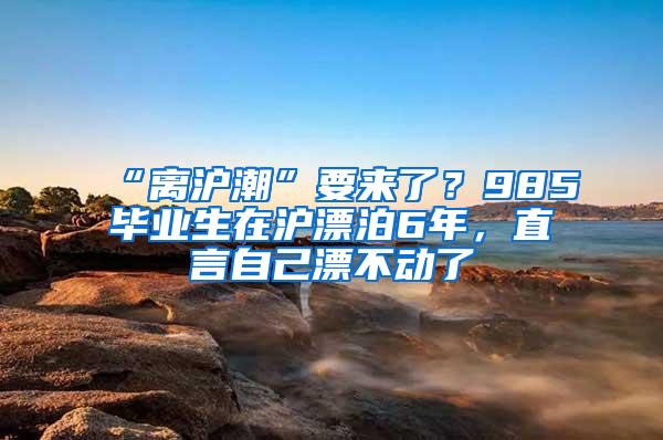 “离沪潮”要来了？985毕业生在沪漂泊6年，直言自己漂不动了